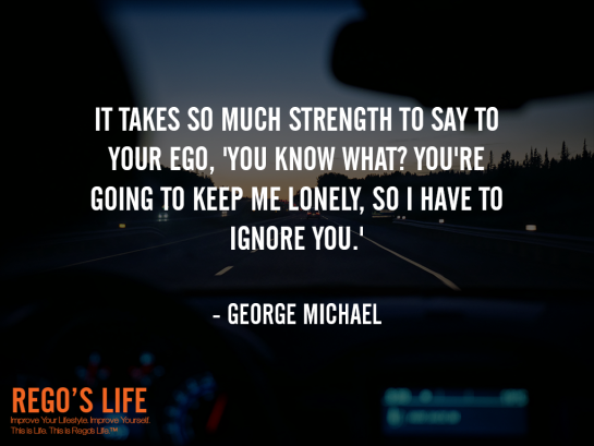 It Takes So Much Strength To Say To Your Ego You Know What You're Going To Keep Me Lonely So I Have To Ignore You George Michael, ego quotes, george michael quotes, rego's life quotes, rego's life wallpaper, george michael, Musings Episode 85 Ego, Rego's Life, Musings Episode 85 Ego Rego's Life, Rego's Life Musings Episode 85 Ego, Ego, how to overcome ego, get over your ego, big ego, what is ego, what does ego mean, how big is your ego, ego quotes, episodic musings, quintessential entrepreneur, episodic musings of a quintessential entrepreneur, positive progress, how to be genuine, how to know when peope are genuine, fight club, tyler durden, you're not your fucking khakis, fight club 1999, how to understand yourself, will smith are people fanning your flames, are people fanning your flames will smith, how to tell if people are really your friends, how to tell if your friends are real, how to tell when someone is lying, how to tell when someone's lying